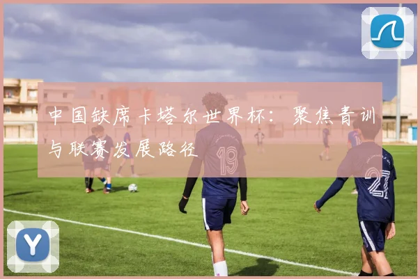 中国缺席卡塔尔世界杯:聚焦青训与联赛发展路径