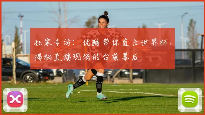 独家专访：优酷带你直击世界杯，揭秘直播现场的台前幕后
