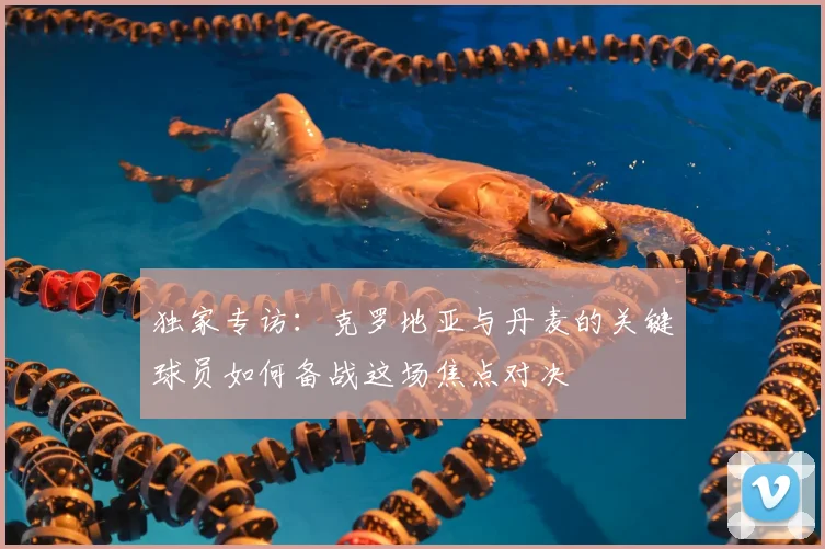 独家专访：克罗地亚与丹麦的关键球员如何备战这场焦点对决