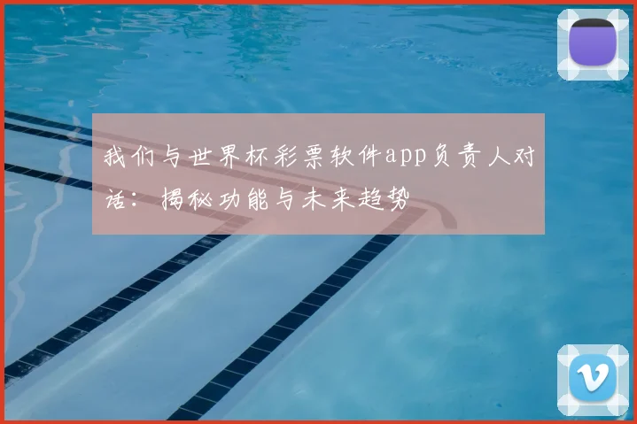 我们与世界杯彩票软件app负责人对话:揭秘功能与未来趋势