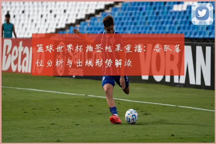 篮球世界杯抽签结果重播:各队落位分析与出线形势解读
