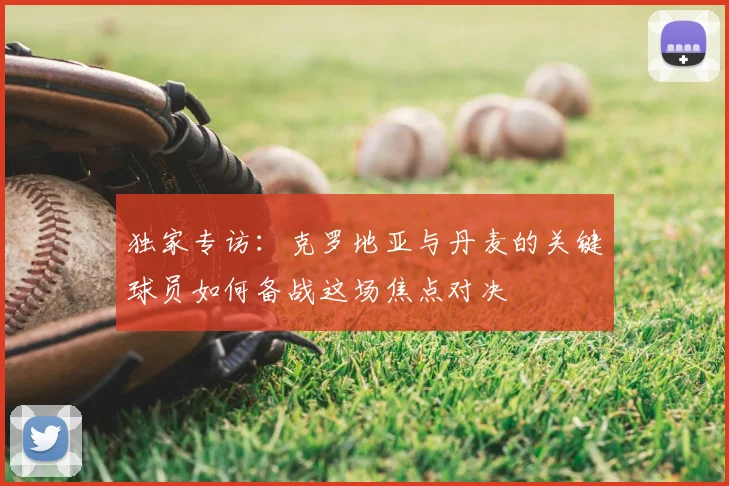 独家专访：克罗地亚与丹麦的关键球员如何备战这场焦点对决