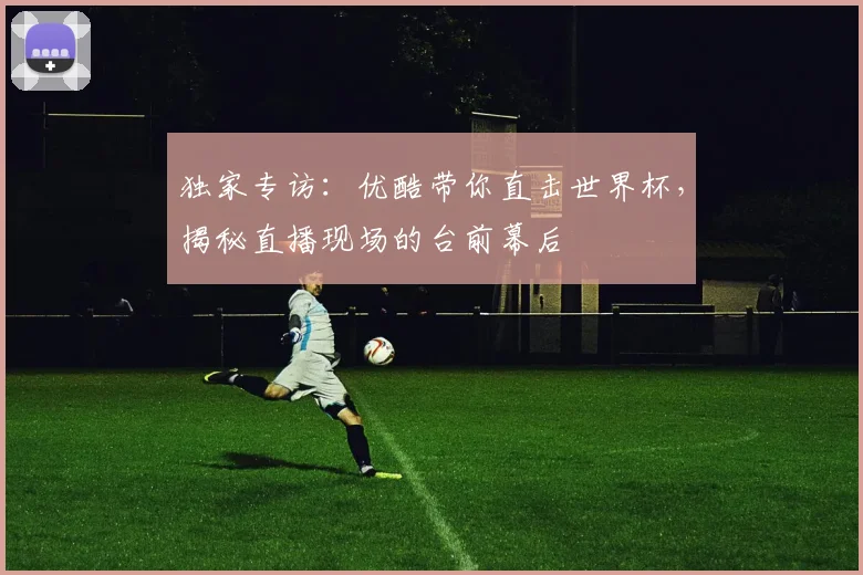 独家专访：优酷带你直击世界杯，揭秘直播现场的台前幕后