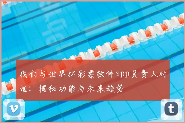 我们与世界杯彩票软件app负责人对话:揭秘功能与未来趋势