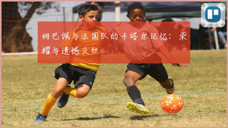 姆巴佩与法国队的卡塔尔记忆:荣耀与遗憾交织