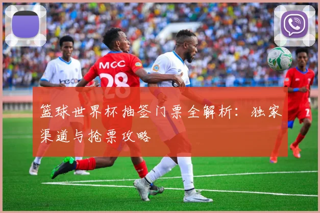 篮球世界杯抽签门票全解析:独家渠道与抢票攻略