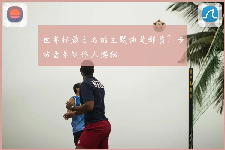 世界杯最出名的主题曲是哪首?专访音乐制作人揭秘