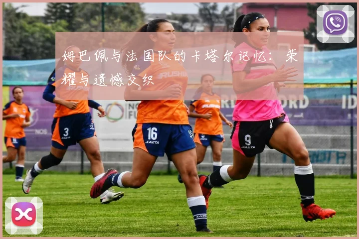 姆巴佩与法国队的卡塔尔记忆:荣耀与遗憾交织