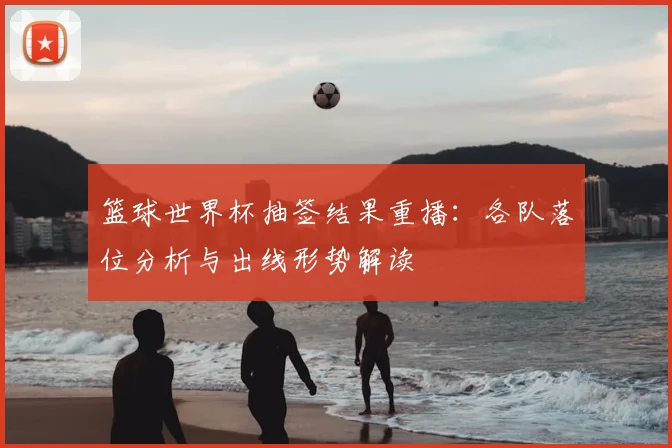 篮球世界杯抽签结果重播:各队落位分析与出线形势解读