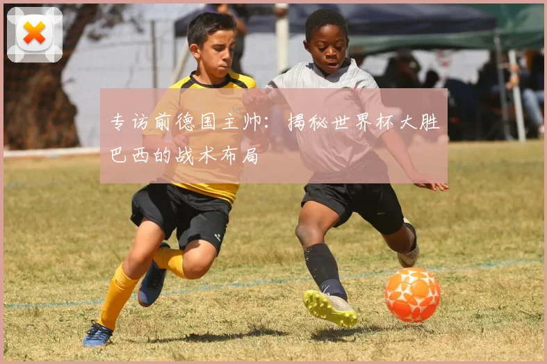 专访前德国主帅：揭秘世界杯大胜巴西的战术布局